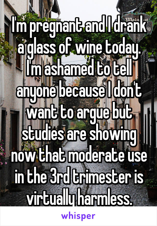 I'm pregnant and I drank a glass of wine today. I'm ashamed to tell anyone because I don't want to argue but studies are showing now that moderate use in the 3rd trimester is virtually harmless.