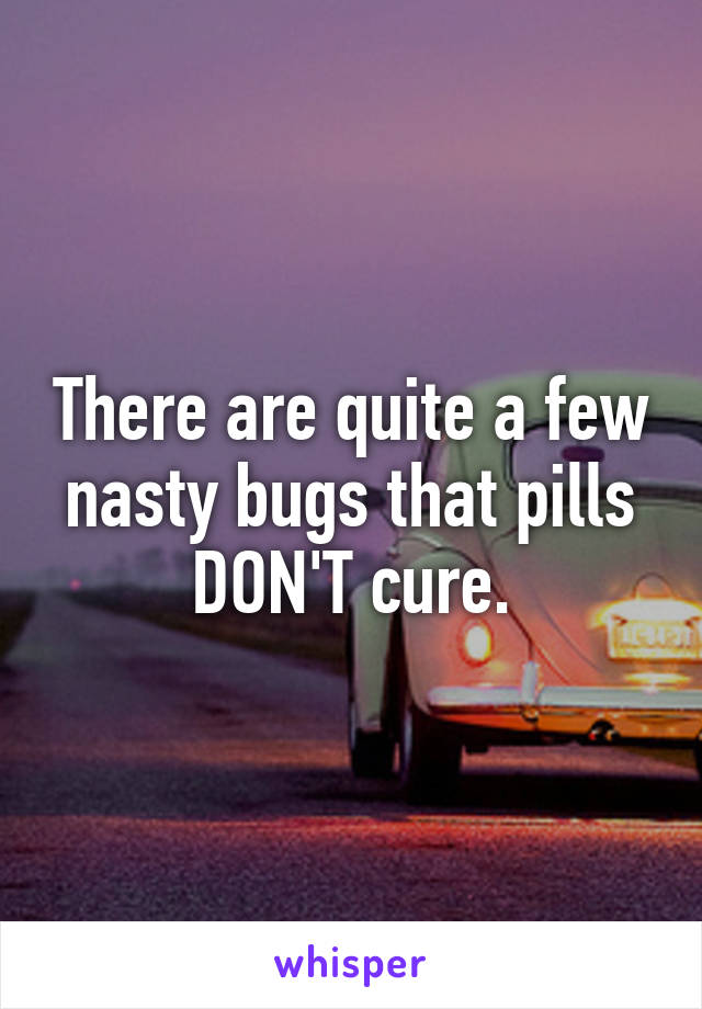 There are quite a few nasty bugs that pills DON'T cure.