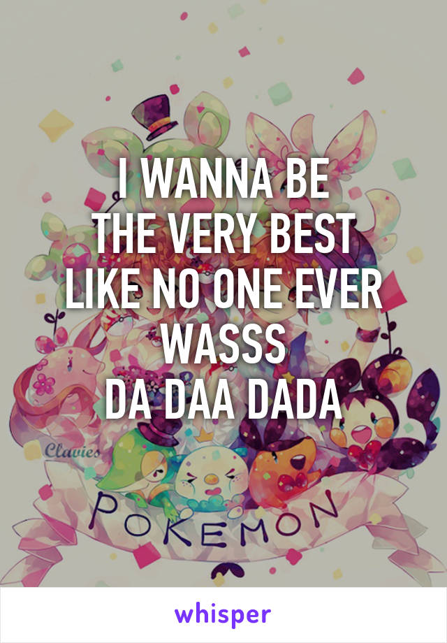 I WANNA BE
THE VERY BEST
LIKE NO ONE EVER WASSS
DA DAA DADA
