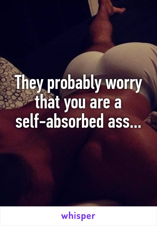 They probably worry that you are a self-absorbed ass...
