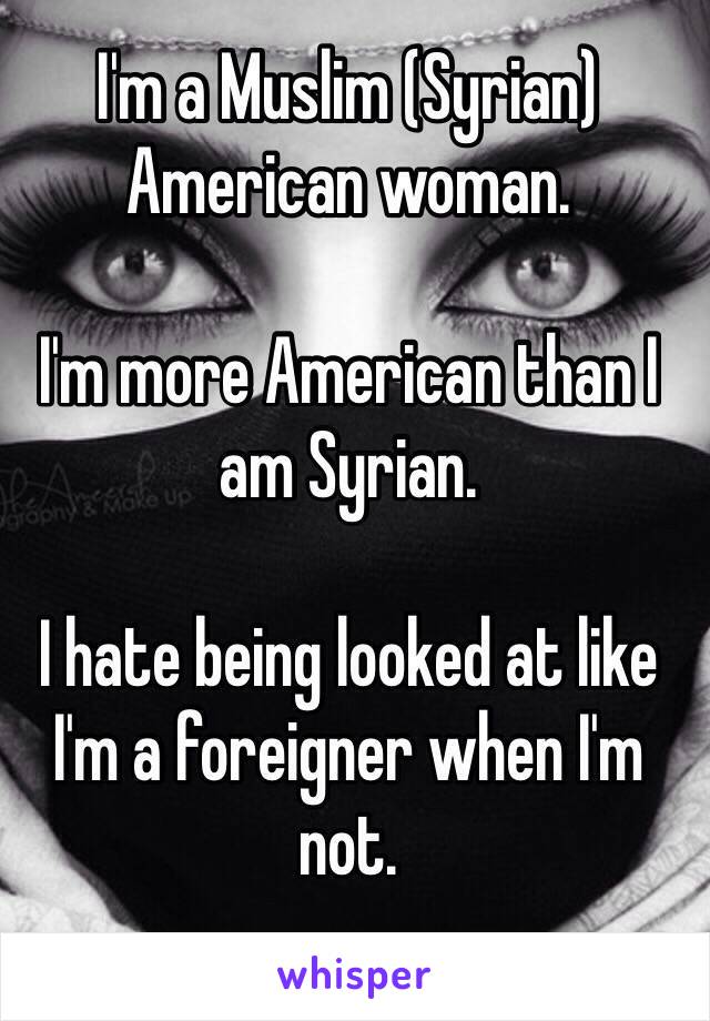 I'm a Muslim (Syrian) American woman. 

I'm more American than I am Syrian. 
 
I hate being looked at like I'm a foreigner when I'm not. 
