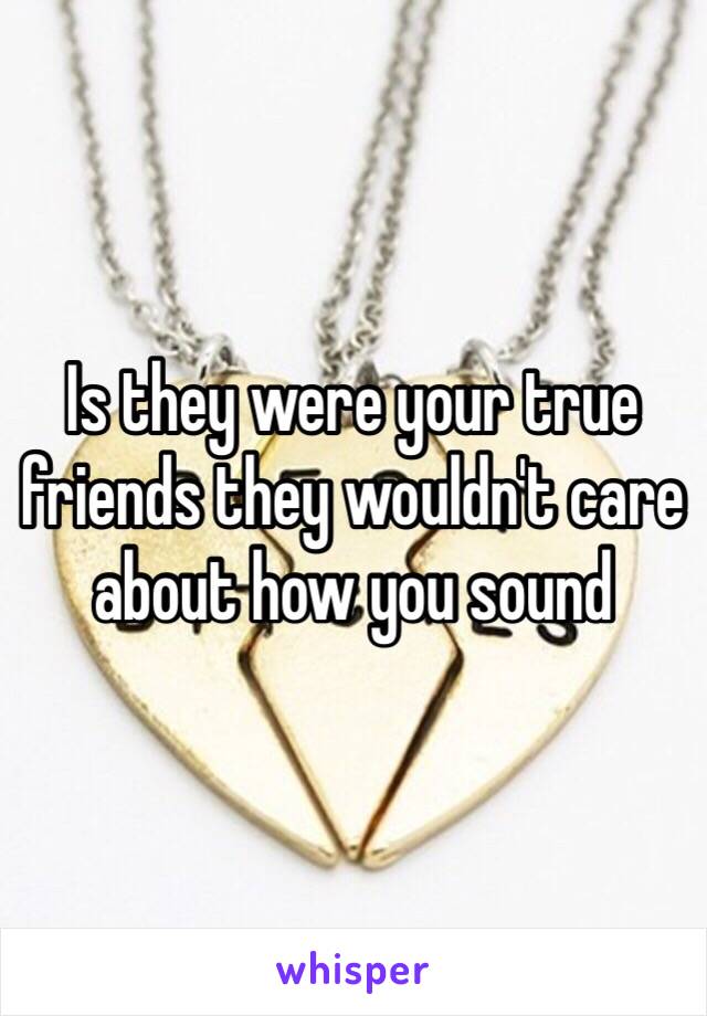 Is they were your true friends they wouldn't care about how you sound 