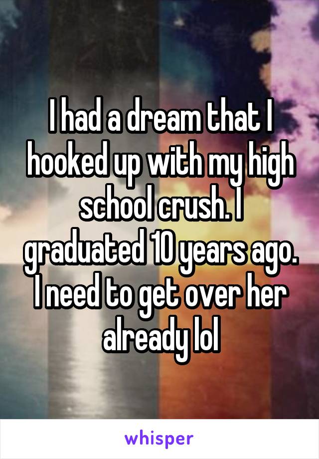 I had a dream that I hooked up with my high school crush. I graduated 10 years ago. I need to get over her already lol