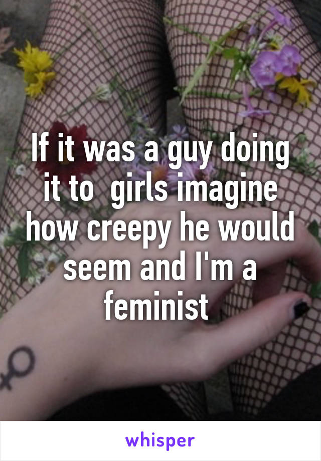 If it was a guy doing it to  girls imagine how creepy he would seem and I'm a feminist 