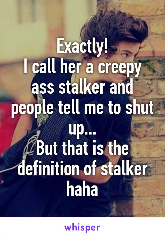 Exactly!
I call her a creepy ass stalker and people tell me to shut up...
But that is the definition of stalker haha