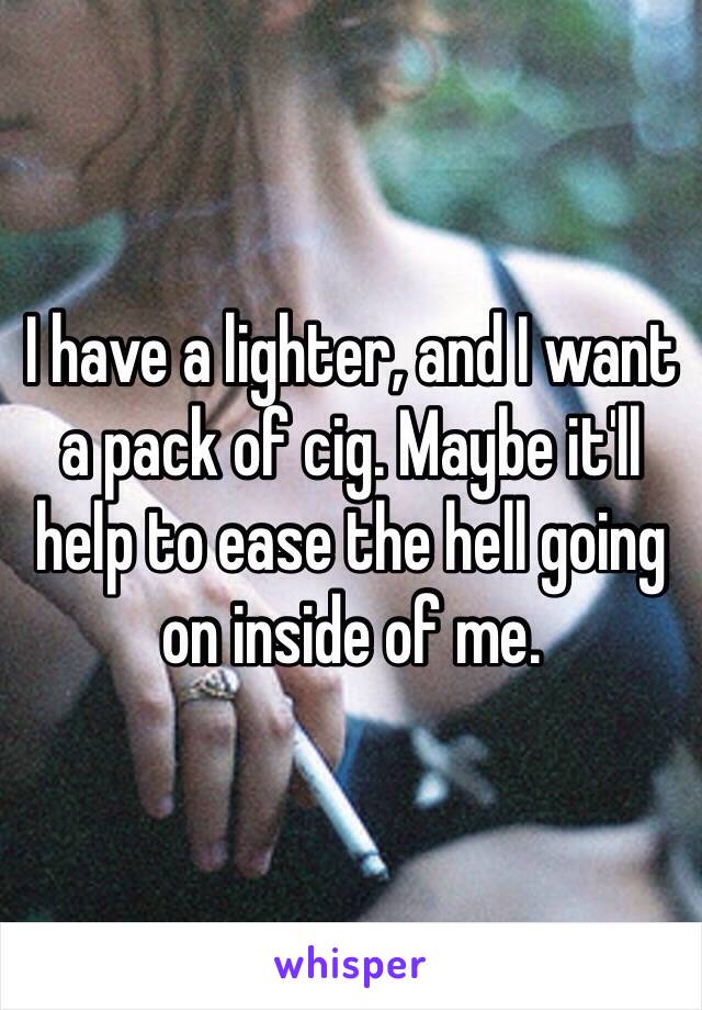 I have a lighter, and I want a pack of cig. Maybe it'll help to ease the hell going on inside of me.