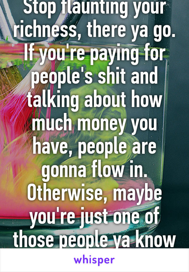 Stop flaunting your richness, there ya go. If you're paying for people's shit and talking about how much money you have, people are gonna flow in. Otherwise, maybe you're just one of those people ya know 