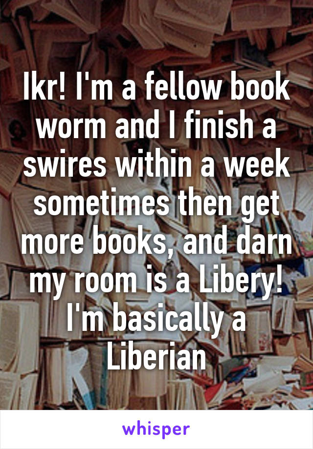 Ikr! I'm a fellow book worm and I finish a swires within a week sometimes then get more books, and darn my room is a Libery! I'm basically a Liberian