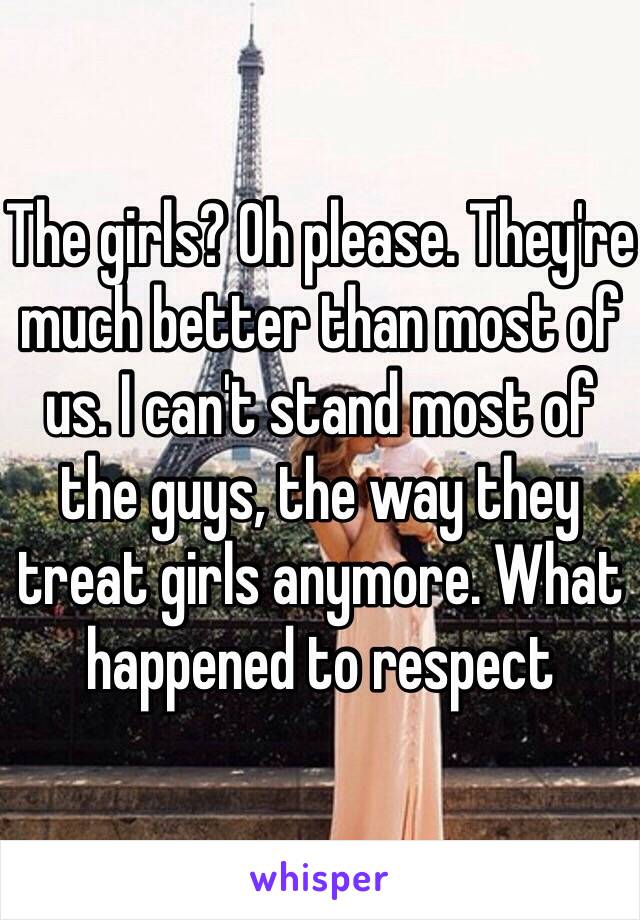 The girls? Oh please. They're much better than most of us. I can't stand most of the guys, the way they treat girls anymore. What happened to respect