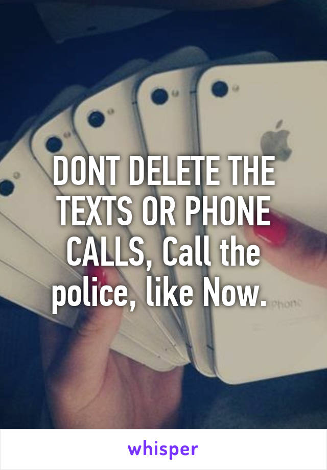 DONT DELETE THE TEXTS OR PHONE CALLS, Call the police, like Now. 