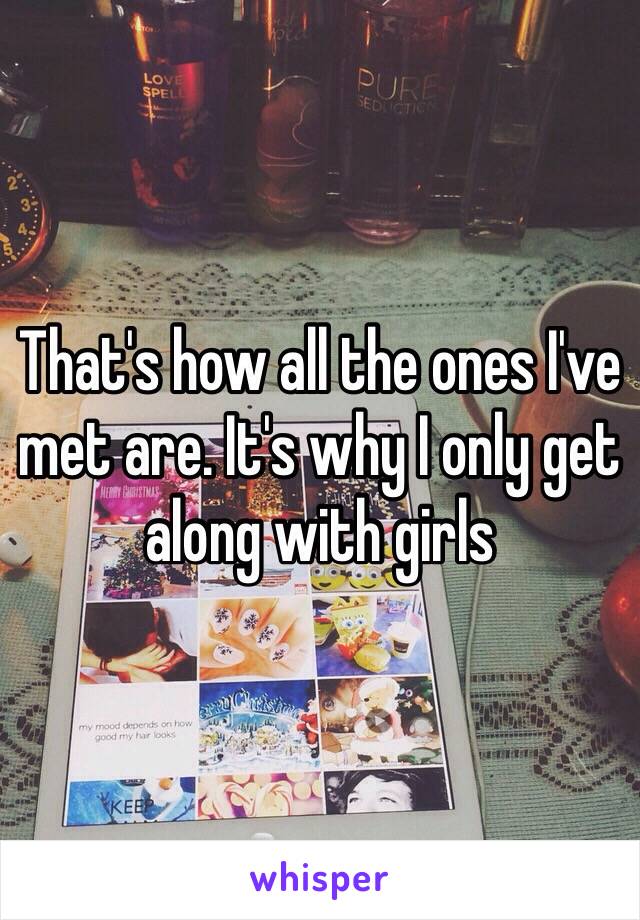 That's how all the ones I've met are. It's why I only get along with girls