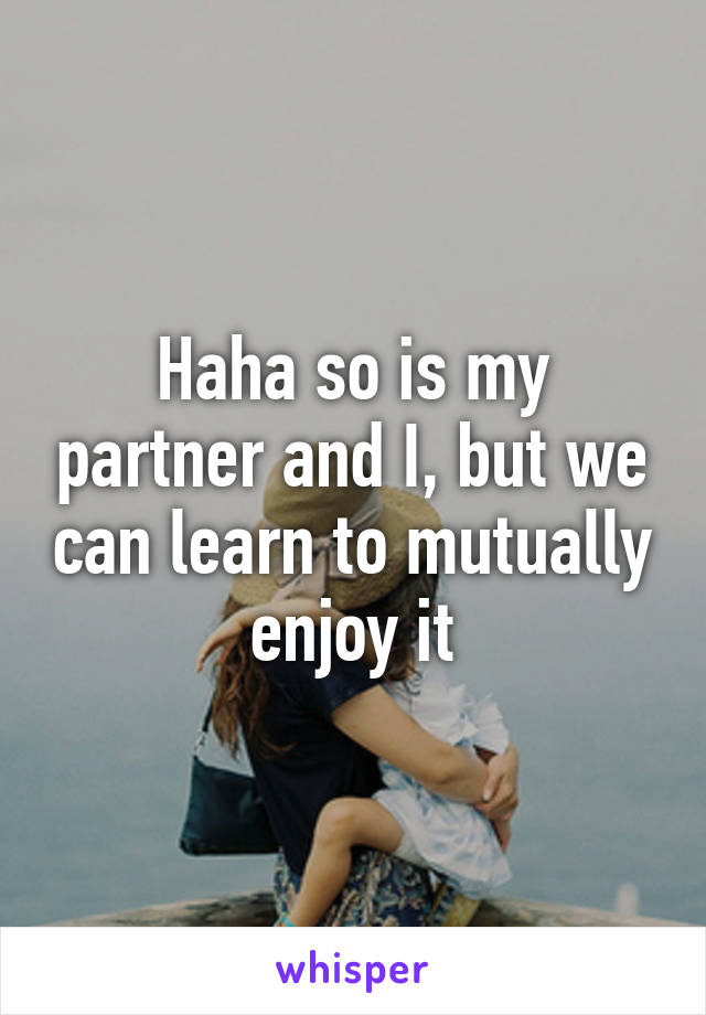 Haha so is my partner and I, but we can learn to mutually enjoy it