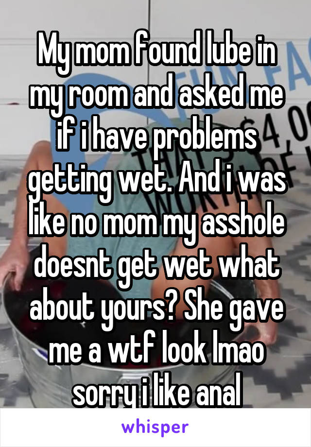 My mom found lube in my room and asked me if i have problems getting wet. And i was like no mom my asshole doesnt get wet what about yours? She gave me a wtf look lmao sorry i like anal
