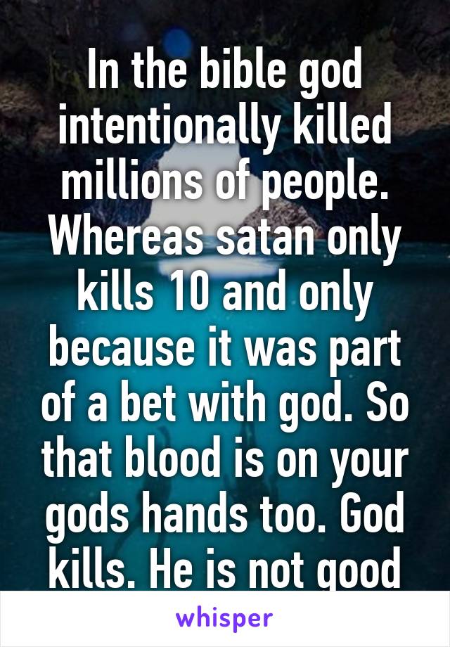 In the bible god intentionally killed millions of people. Whereas satan only kills 10 and only because it was part of a bet with god. So that blood is on your gods hands too. God kills. He is not good