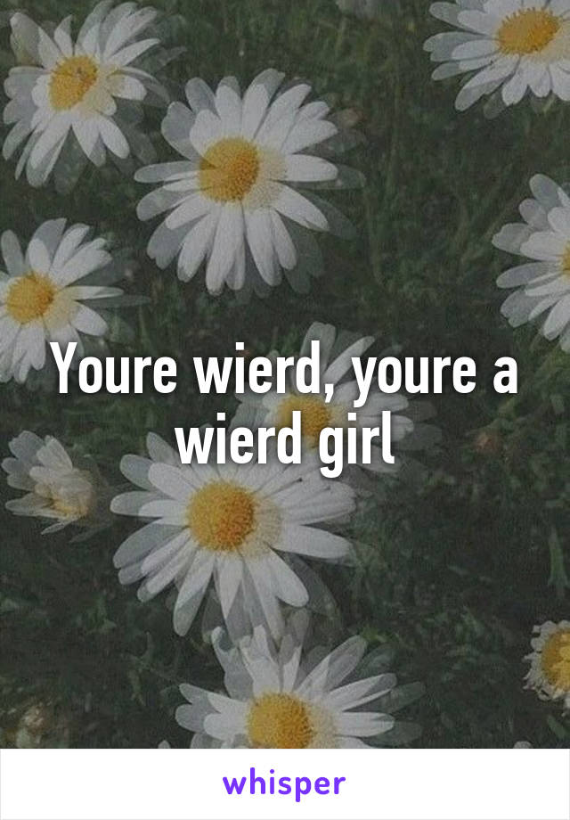 Youre wierd, youre a wierd girl