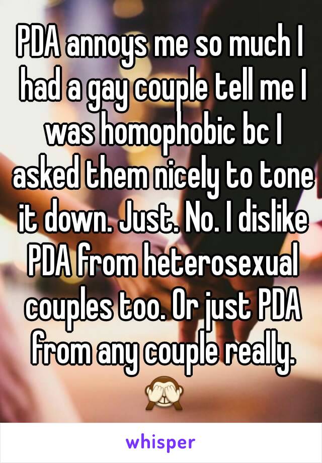 PDA annoys me so much I had a gay couple tell me I was homophobic bc I asked them nicely to tone it down. Just. No. I dislike PDA from heterosexual couples too. Or just PDA from any couple really. 🙈