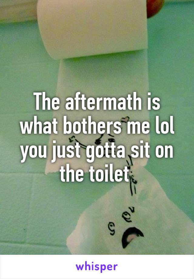 The aftermath is what bothers me lol you just gotta sit on the toilet 