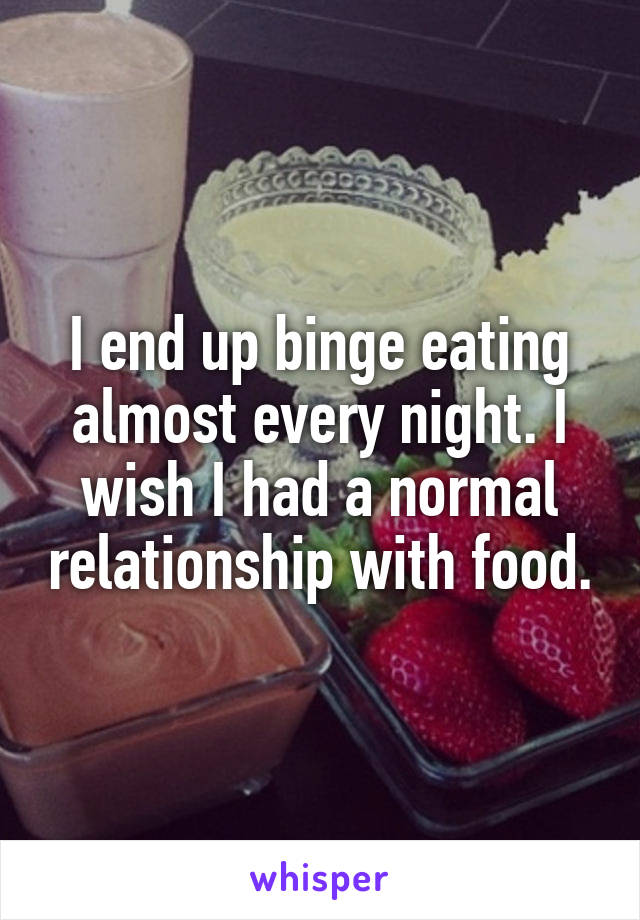 I end up binge eating almost every night. I wish I had a normal relationship with food.