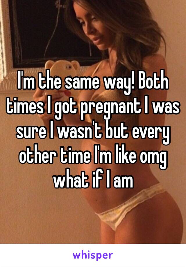 I'm the same way! Both times I got pregnant I was sure I wasn't but every other time I'm like omg what if I am 