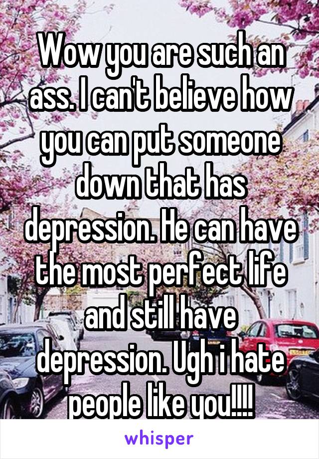 Wow you are such an ass. I can't believe how you can put someone down that has depression. He can have the most perfect life and still have depression. Ugh i hate people like you!!!!