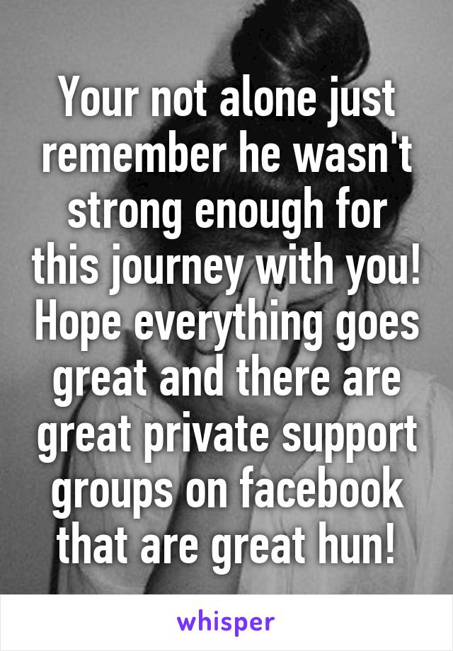 Your not alone just remember he wasn't strong enough for this journey with you! Hope everything goes great and there are great private support groups on facebook that are great hun!