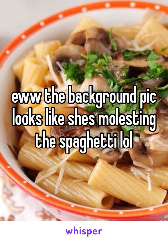 eww the background pic looks like shes molesting the spaghetti lol  