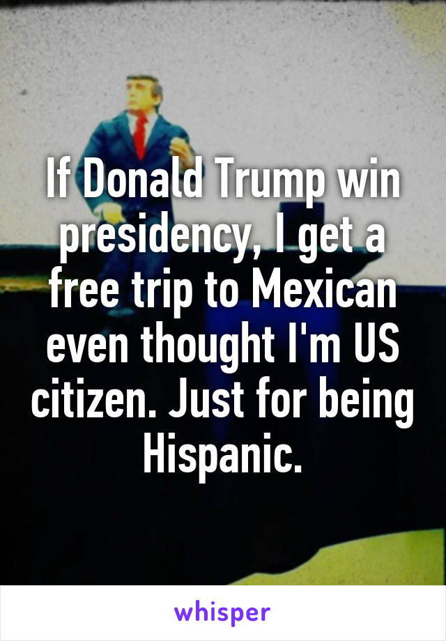 If Donald Trump win presidency, I get a free trip to Mexican even thought I'm US citizen. Just for being Hispanic.