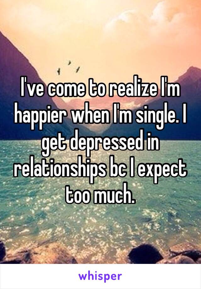 I've come to realize I'm happier when I'm single. I get depressed in relationships bc I expect too much. 