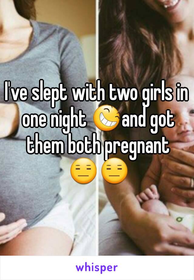 I've slept with two girls in one night 😆and got them both pregnant 😑😑