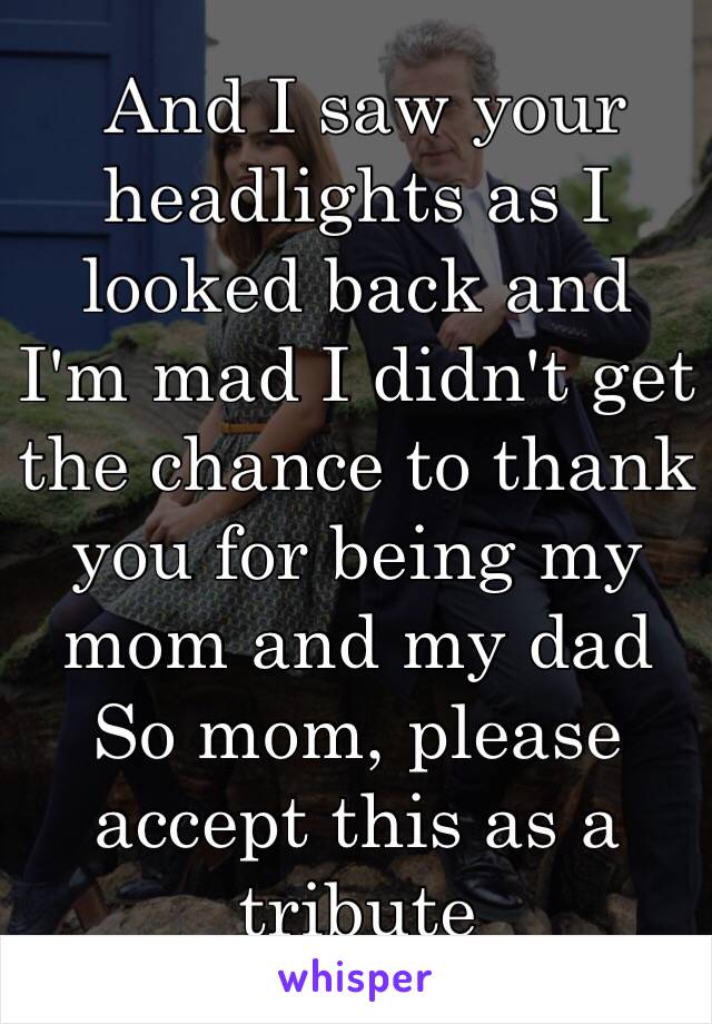  And I saw your headlights as I looked back and I'm mad I didn't get the chance to thank you for being my mom and my dad So mom, please accept this as a tribute