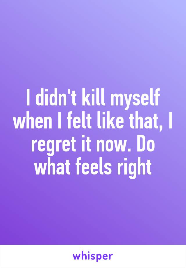 I didn't kill myself when I felt like that, I regret it now. Do what feels right