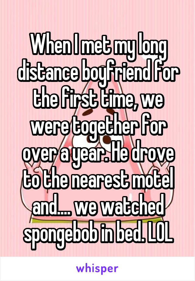 When I met my long distance boyfriend for the first time, we were together for over a year. He drove to the nearest motel and.... we watched spongebob in bed. LOL