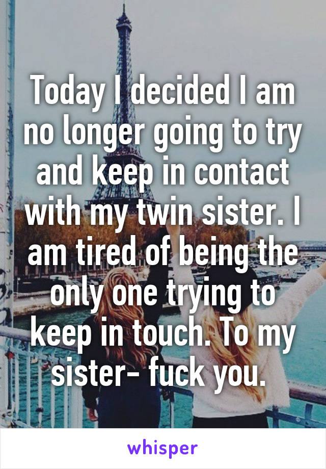 Today I decided I am no longer going to try and keep in contact with my twin sister. I am tired of being the only one trying to keep in touch. To my sister- fuck you. 