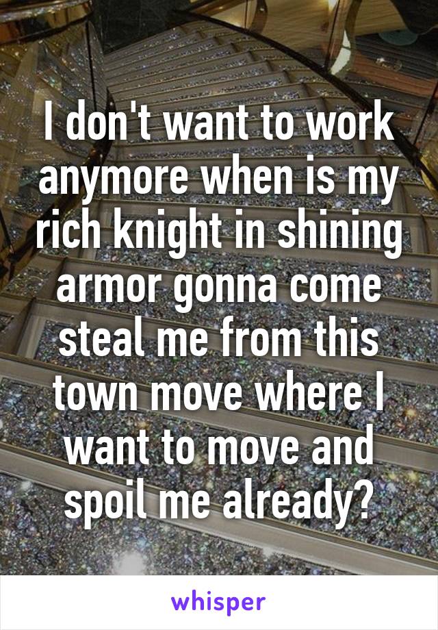 I don't want to work anymore when is my rich knight in shining armor gonna come steal me from this town move where I want to move and spoil me already?