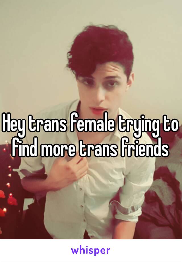 Hey trans female trying to find more trans friends 
