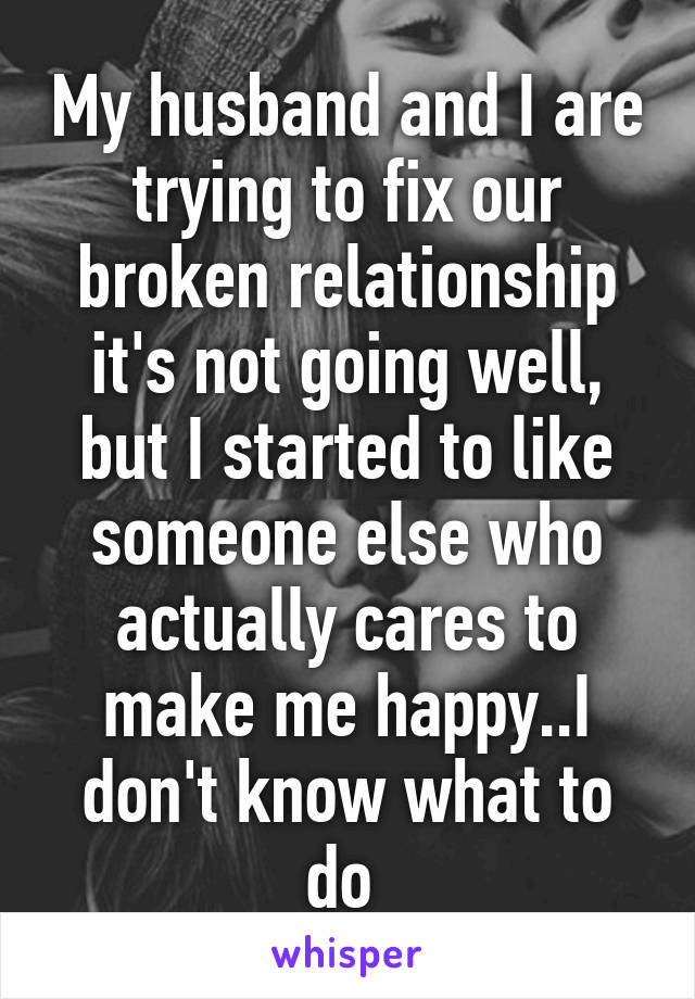 My husband and I are trying to fix our broken relationship it's not going well, but I started to like someone else who actually cares to make me happy..I don't know what to do 