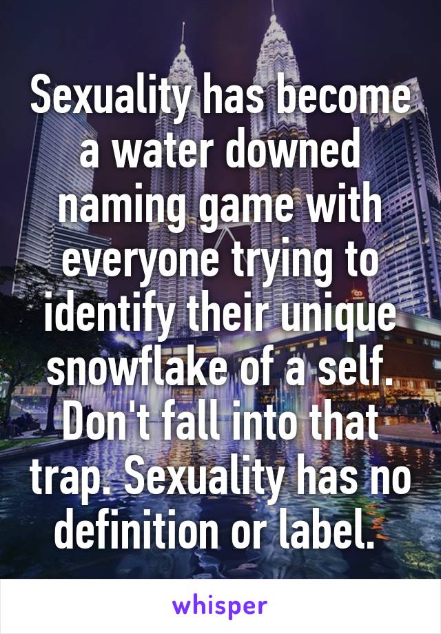 Sexuality has become a water downed naming game with everyone trying to identify their unique snowflake of a self. Don't fall into that trap. Sexuality has no definition or label. 