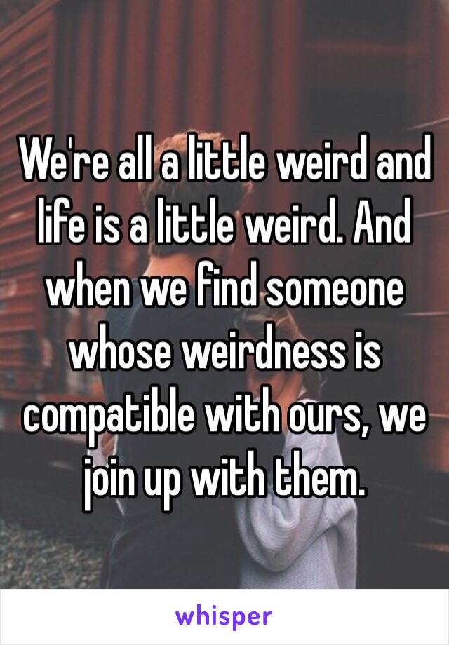 We're all a little weird and life is a little weird. And when we find someone whose weirdness is compatible with ours, we join up with them. 