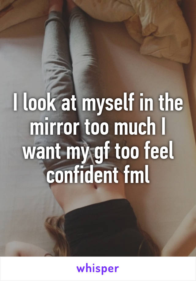 I look at myself in the mirror too much I want my gf too feel confident fml