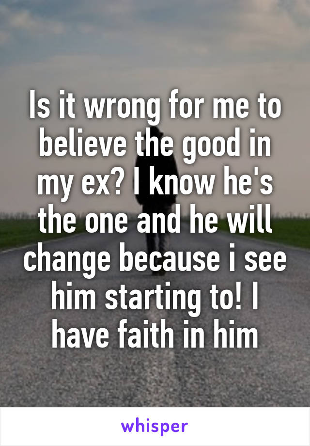 Is it wrong for me to believe the good in my ex? I know he's the one and he will change because i see him starting to! I have faith in him