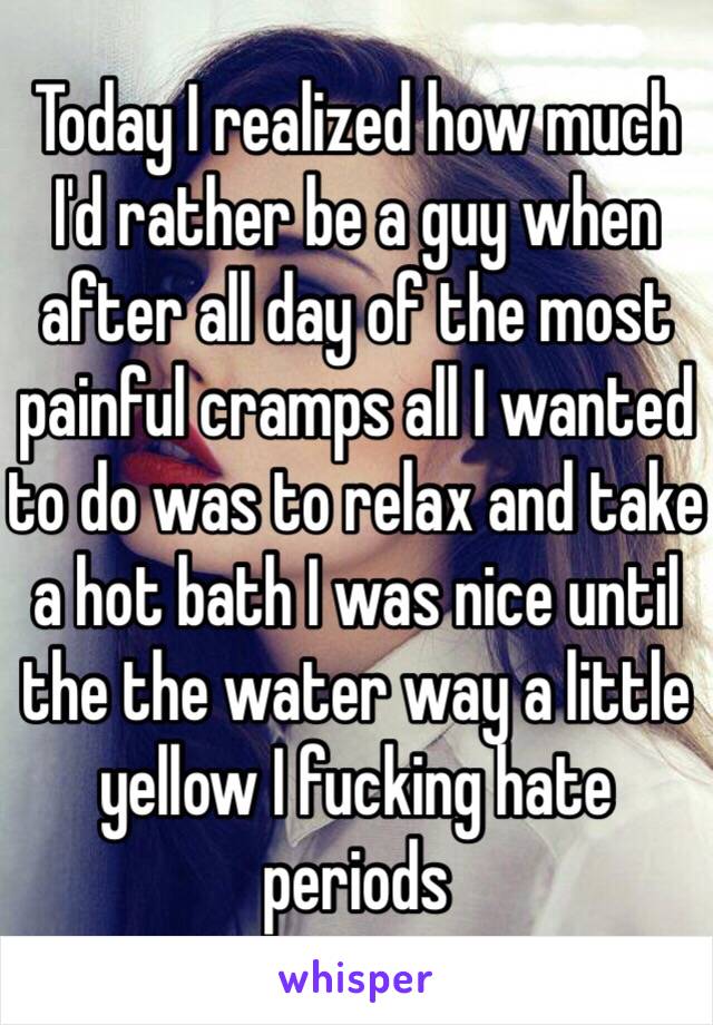 Today I realized how much I'd rather be a guy when after all day of the most painful cramps all I wanted to do was to relax and take a hot bath I was nice until the the water way a little yellow I fucking hate periods 