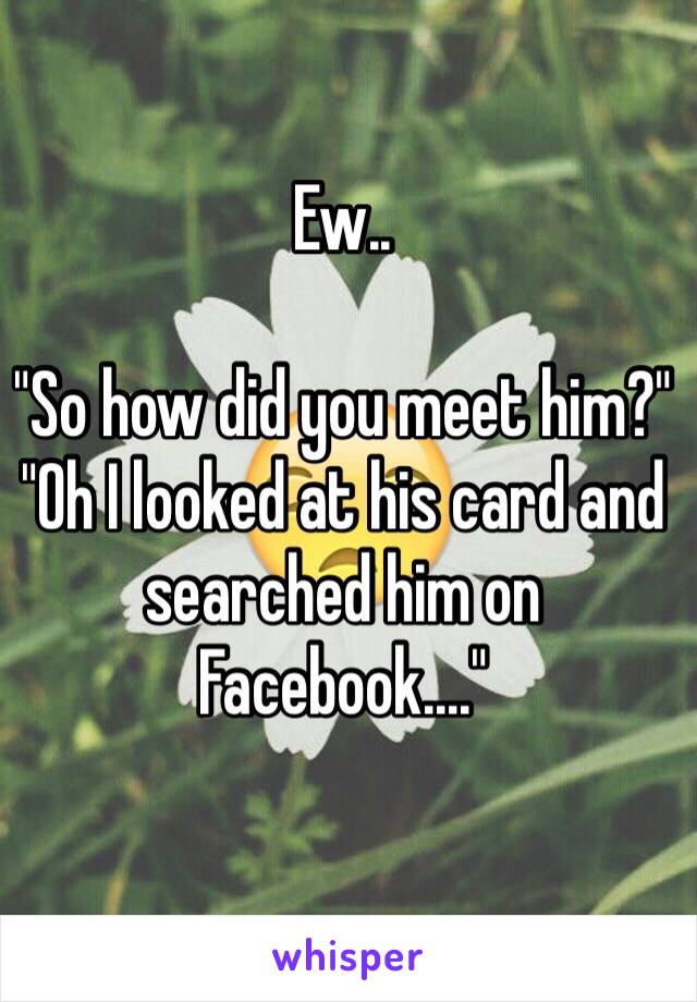 Ew.. 

"So how did you meet him?"
"Oh I looked at his card and searched him on Facebook...." 
