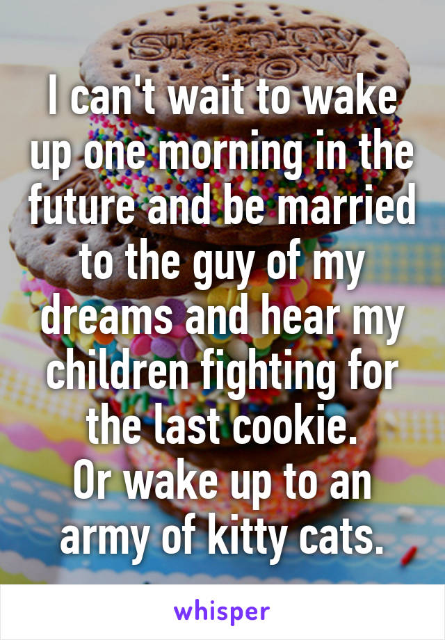 I can't wait to wake up one morning in the future and be married to the guy of my dreams and hear my children fighting for the last cookie.
Or wake up to an army of kitty cats.