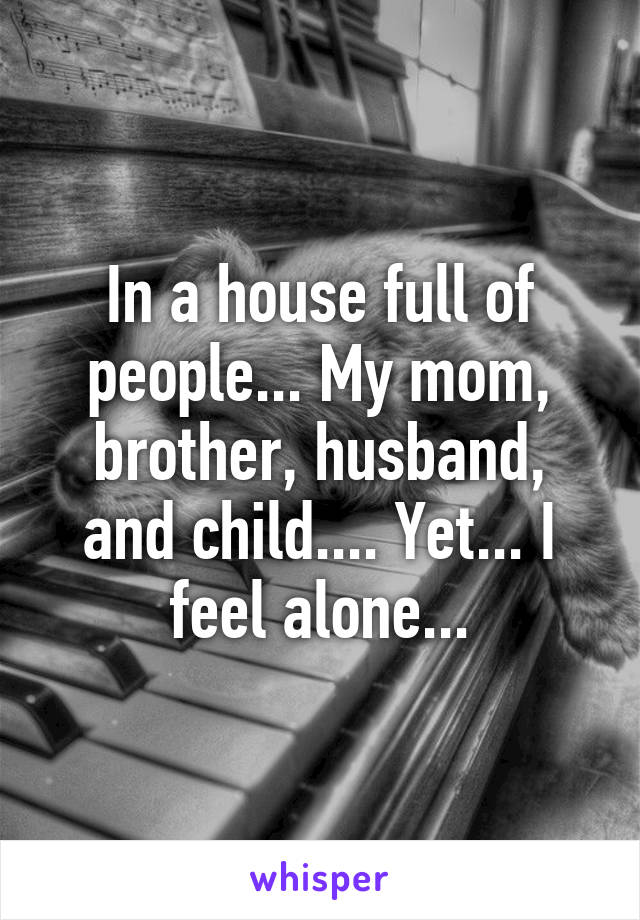 In a house full of people... My mom, brother, husband, and child.... Yet... I feel alone...