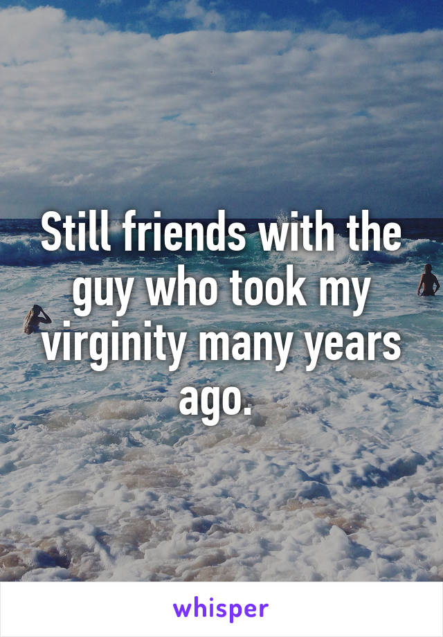 Still friends with the guy who took my virginity many years ago. 