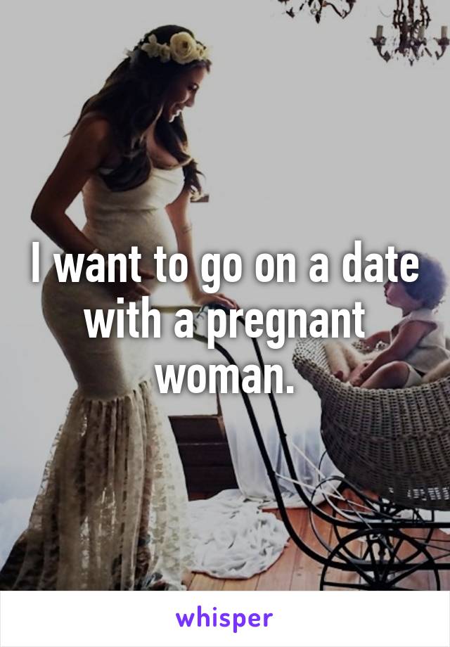 I want to go on a date with a pregnant woman.