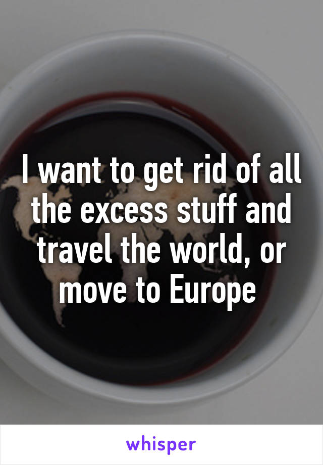 I want to get rid of all the excess stuff and travel the world, or move to Europe 