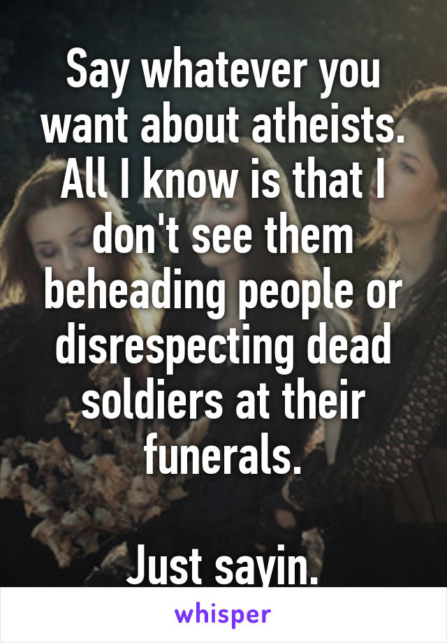 Say whatever you want about atheists. All I know is that I don't see them beheading people or disrespecting dead soldiers at their funerals.

Just sayin.