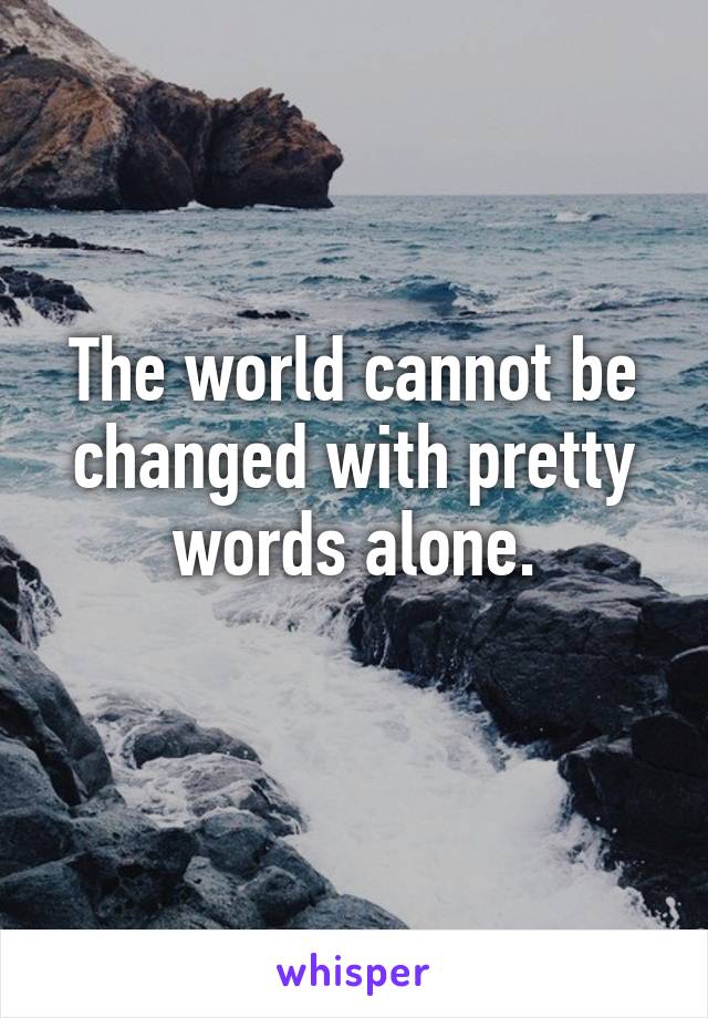 The world cannot be changed with pretty words alone.
