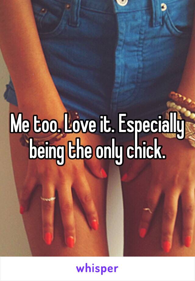 Me too. Love it. Especially being the only chick.